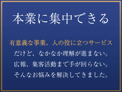 本業に集中できる　有意義な事業、人の役に立つサービスだけど、なかなか理解が進まない。広報、集客活動まで手が回らない。そんなお悩みを解決してきました。